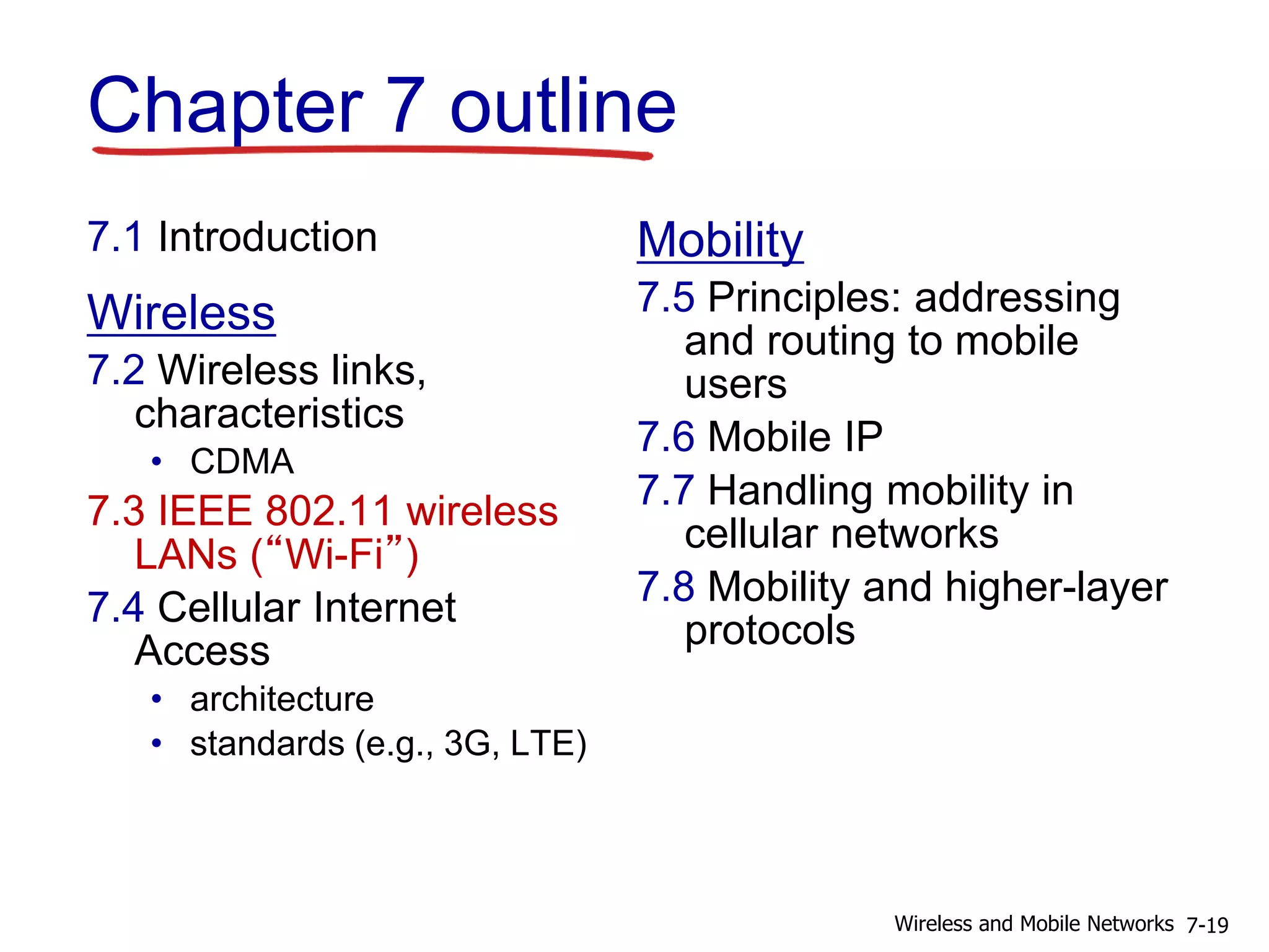 Chapter 7 outline
7.1 Introduction
Wireless
7.2 Wireless links,
characteristics
• CDMA
7.3 IEEE 802.11 wireless
LANs (“Wi-Fi”)
7.4 Cellular Internet
Access
• architecture
• standards (e.g., 3G, LTE)
Mobility
7.5 Principles: addressing
and routing to mobile
users
7.6 Mobile IP
7.7 Handling mobility in
cellular networks
7.8 Mobility and higher-layer
protocols
7-19Wireless and Mobile Networks
 