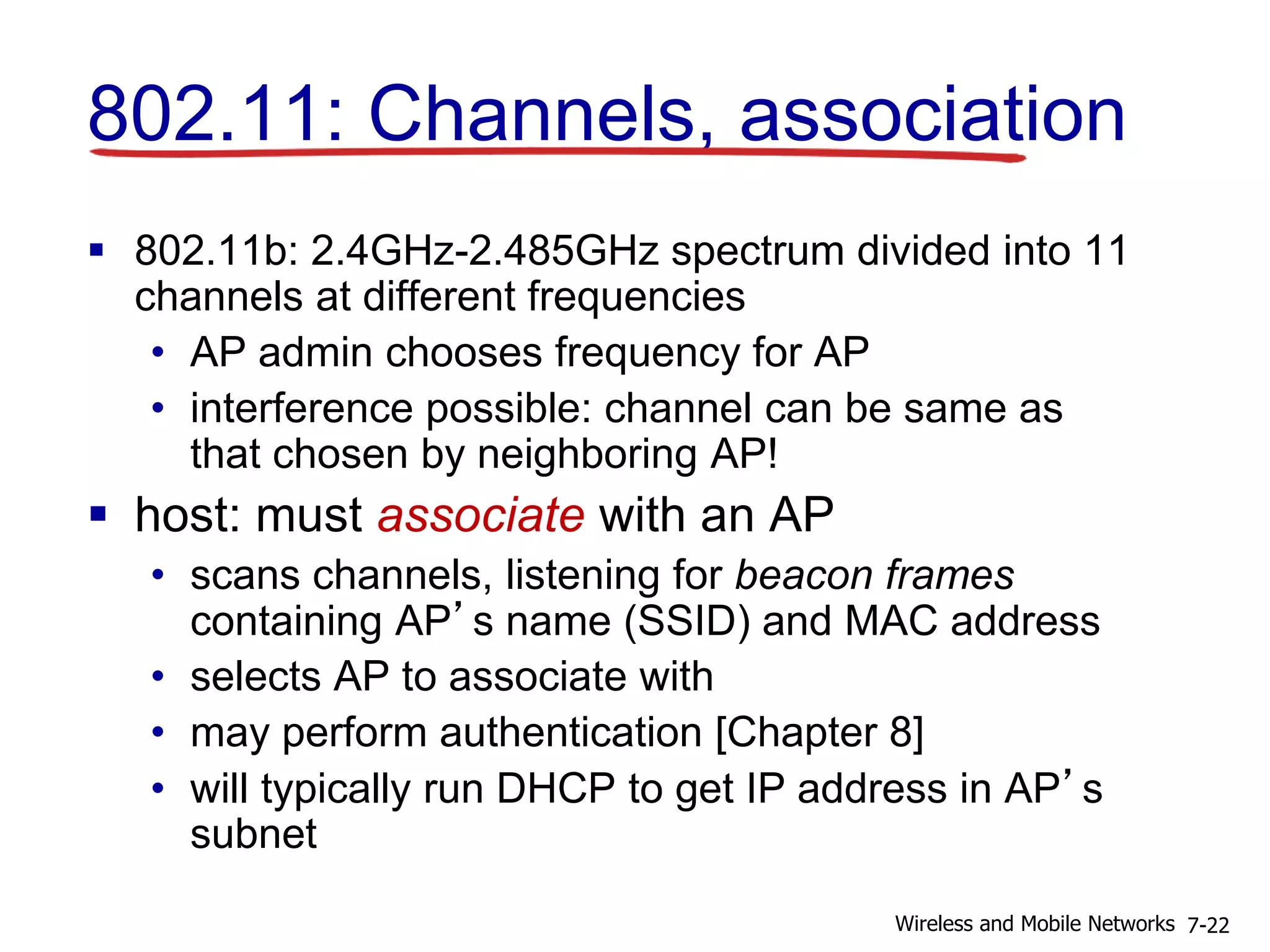 802.11: Channels, association
 802.11b: 2.4GHz-2.485GHz spectrum divided into 11
channels at different frequencies
• AP admin chooses frequency for AP
• interference possible: channel can be same as
that chosen by neighboring AP!
 host: must associate with an AP
• scans channels, listening for beacon frames
containing AP’s name (SSID) and MAC address
• selects AP to associate with
• may perform authentication [Chapter 8]
• will typically run DHCP to get IP address in AP’s
subnet
7-22Wireless and Mobile Networks
 