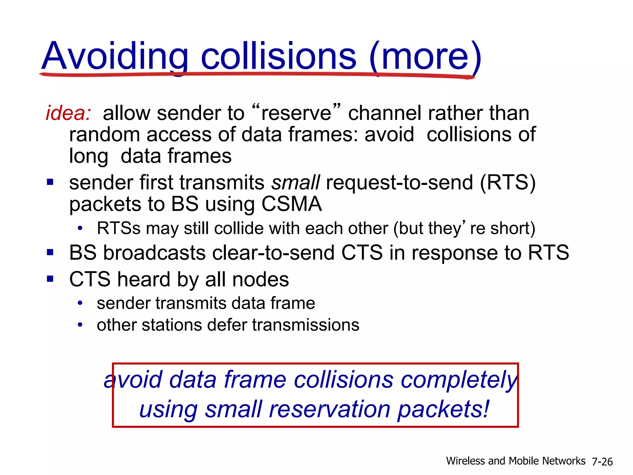 Avoiding collisions (more)
idea: allow sender to “reserve” channel rather than
random access of data frames: avoid collisions of
long data frames
 sender first transmits small request-to-send (RTS)
packets to BS using CSMA
• RTSs may still collide with each other (but they’re short)
 BS broadcasts clear-to-send CTS in response to RTS
 CTS heard by all nodes
• sender transmits data frame
• other stations defer transmissions
avoid data frame collisions completely
using small reservation packets!
7-26Wireless and Mobile Networks
 