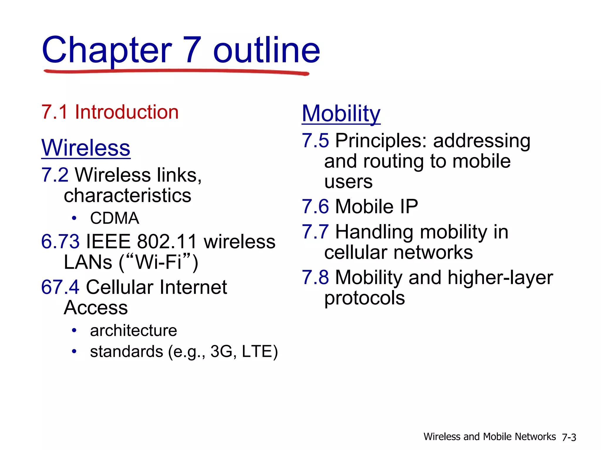 Chapter 7 outline
7.1 Introduction
Wireless
7.2 Wireless links,
characteristics
• CDMA
6.73 IEEE 802.11 wireless
LANs (“Wi-Fi”)
67.4 Cellular Internet
Access
• architecture
• standards (e.g., 3G, LTE)
Mobility
7.5 Principles: addressing
and routing to mobile
users
7.6 Mobile IP
7.7 Handling mobility in
cellular networks
7.8 Mobility and higher-layer
protocols
7-3Wireless and Mobile Networks
 