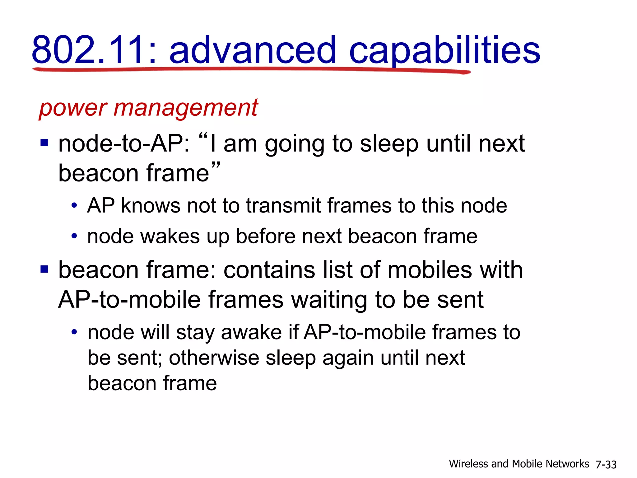 power management
 node-to-AP: “I am going to sleep until next
beacon frame”
• AP knows not to transmit frames to this node
• node wakes up before next beacon frame
 beacon frame: contains list of mobiles with
AP-to-mobile frames waiting to be sent
• node will stay awake if AP-to-mobile frames to
be sent; otherwise sleep again until next
beacon frame
802.11: advanced capabilities
7-33Wireless and Mobile Networks
 