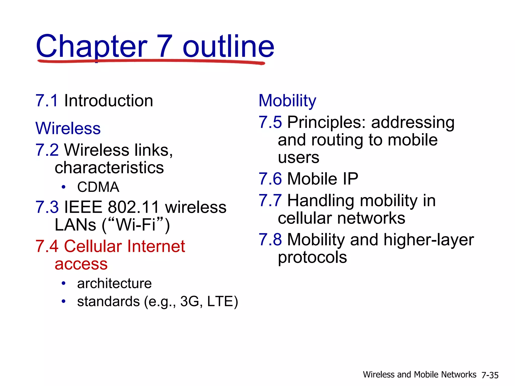 Chapter 7 outline
7.1 Introduction
Wireless
7.2 Wireless links,
characteristics
• CDMA
7.3 IEEE 802.11 wireless
LANs (“Wi-Fi”)
7.4 Cellular Internet
access
• architecture
• standards (e.g., 3G, LTE)
Mobility
7.5 Principles: addressing
and routing to mobile
users
7.6 Mobile IP
7.7 Handling mobility in
cellular networks
7.8 Mobility and higher-layer
protocols
7-35Wireless and Mobile Networks
 
