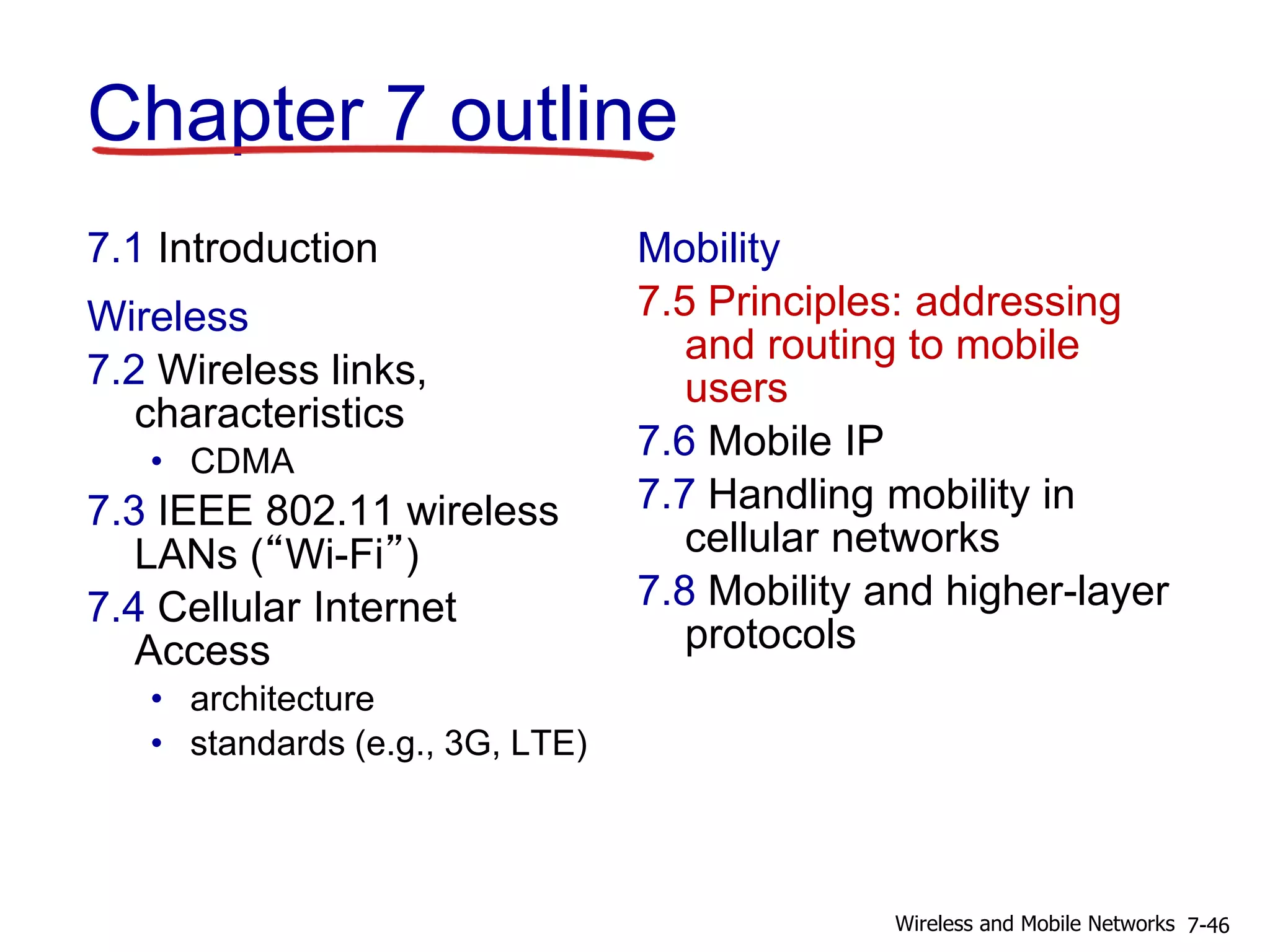 Chapter 7 outline
7.1 Introduction
Wireless
7.2 Wireless links,
characteristics
• CDMA
7.3 IEEE 802.11 wireless
LANs (“Wi-Fi”)
7.4 Cellular Internet
Access
• architecture
• standards (e.g., 3G, LTE)
Mobility
7.5 Principles: addressing
and routing to mobile
users
7.6 Mobile IP
7.7 Handling mobility in
cellular networks
7.8 Mobility and higher-layer
protocols
7-46Wireless and Mobile Networks
 