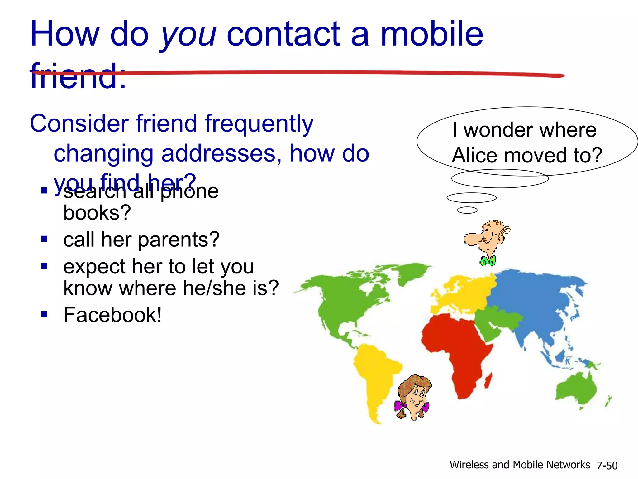 How do you contact a mobile
friend:
 search all phone
books?
 call her parents?
 expect her to let you
know where he/she is?
 Facebook!
I wonder where
Alice moved to?
Consider friend frequently
changing addresses, how do
you find her?
7-50Wireless and Mobile Networks
 