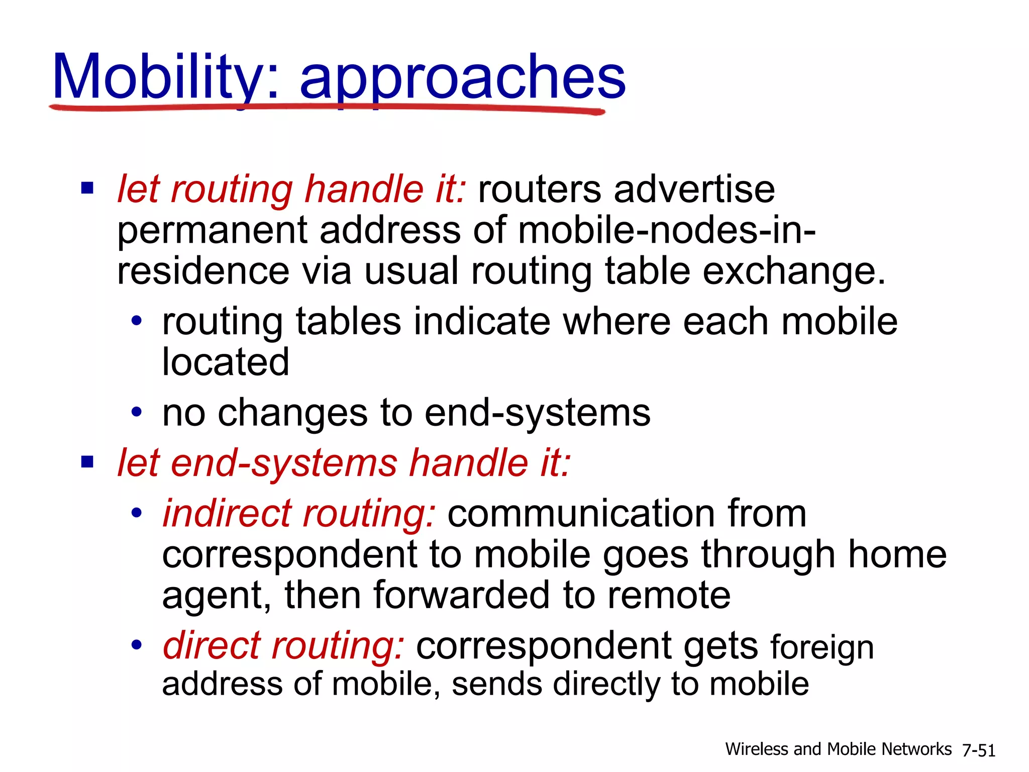 Mobility: approaches
 let routing handle it: routers advertise
permanent address of mobile-nodes-in-
residence via usual routing table exchange.
• routing tables indicate where each mobile
located
• no changes to end-systems
 let end-systems handle it:
• indirect routing: communication from
correspondent to mobile goes through home
agent, then forwarded to remote
• direct routing: correspondent gets foreign
address of mobile, sends directly to mobile
7-51Wireless and Mobile Networks
 