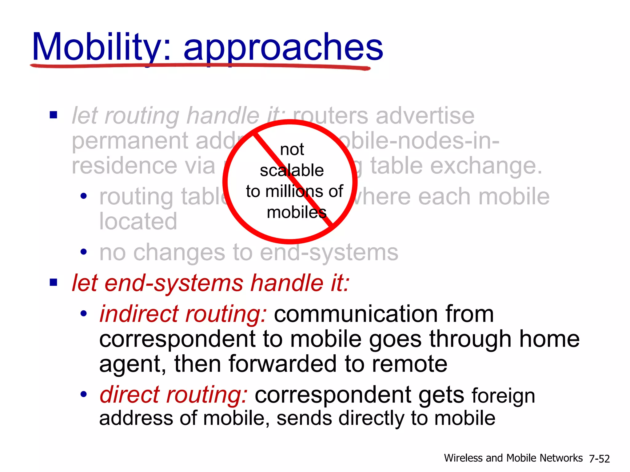 Mobility: approaches
 let routing handle it: routers advertise
permanent address of mobile-nodes-in-
residence via usual routing table exchange.
• routing tables indicate where each mobile
located
• no changes to end-systems
 let end-systems handle it:
• indirect routing: communication from
correspondent to mobile goes through home
agent, then forwarded to remote
• direct routing: correspondent gets foreign
address of mobile, sends directly to mobile
7-52Wireless and Mobile Networks
not
scalable
to millions of
mobiles
 