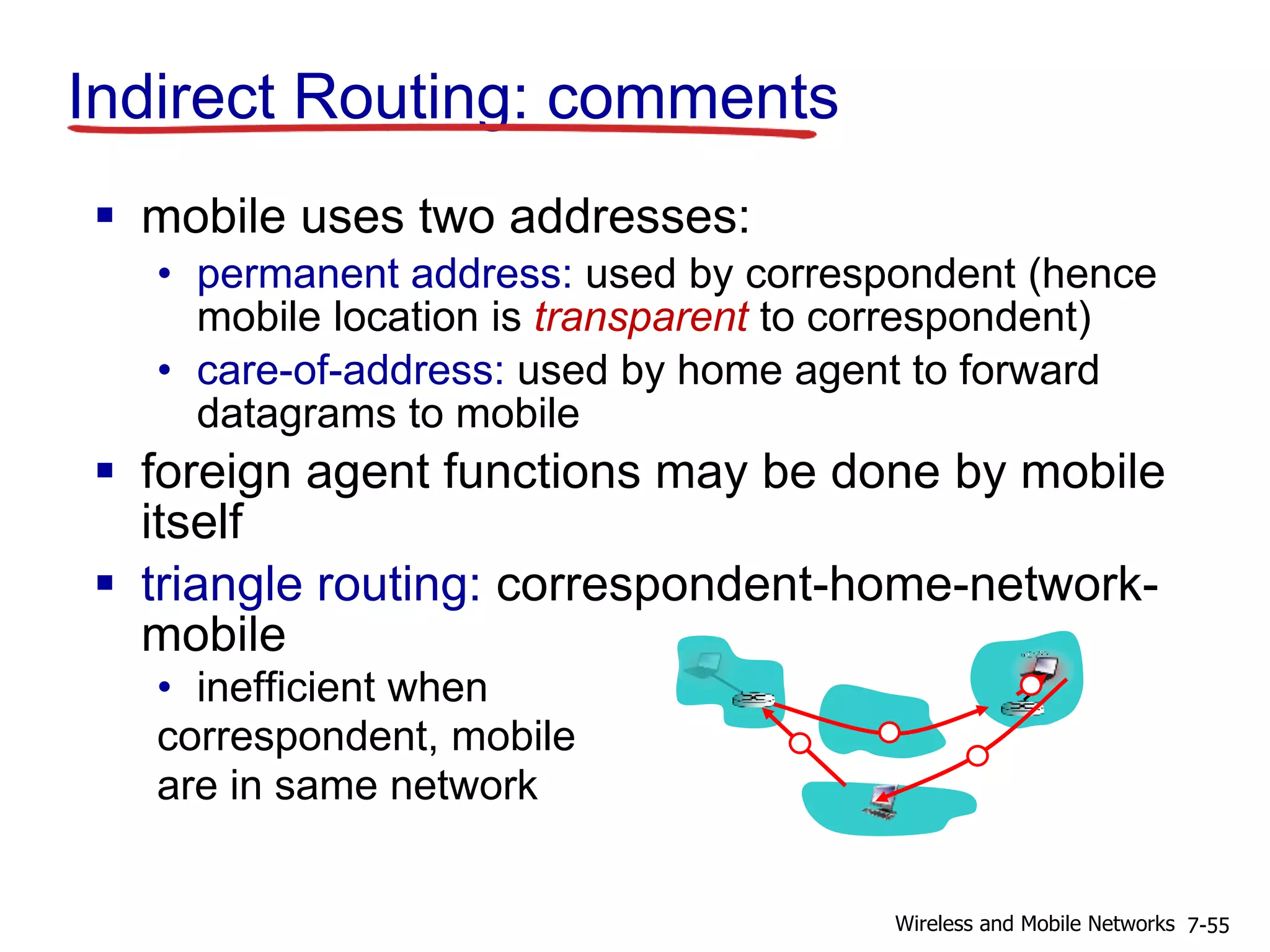 Indirect Routing: comments
 mobile uses two addresses:
• permanent address: used by correspondent (hence
mobile location is transparent to correspondent)
• care-of-address: used by home agent to forward
datagrams to mobile
 foreign agent functions may be done by mobile
itself
 triangle routing: correspondent-home-network-
mobile
• inefficient when
correspondent, mobile
are in same network
7-55Wireless and Mobile Networks
 