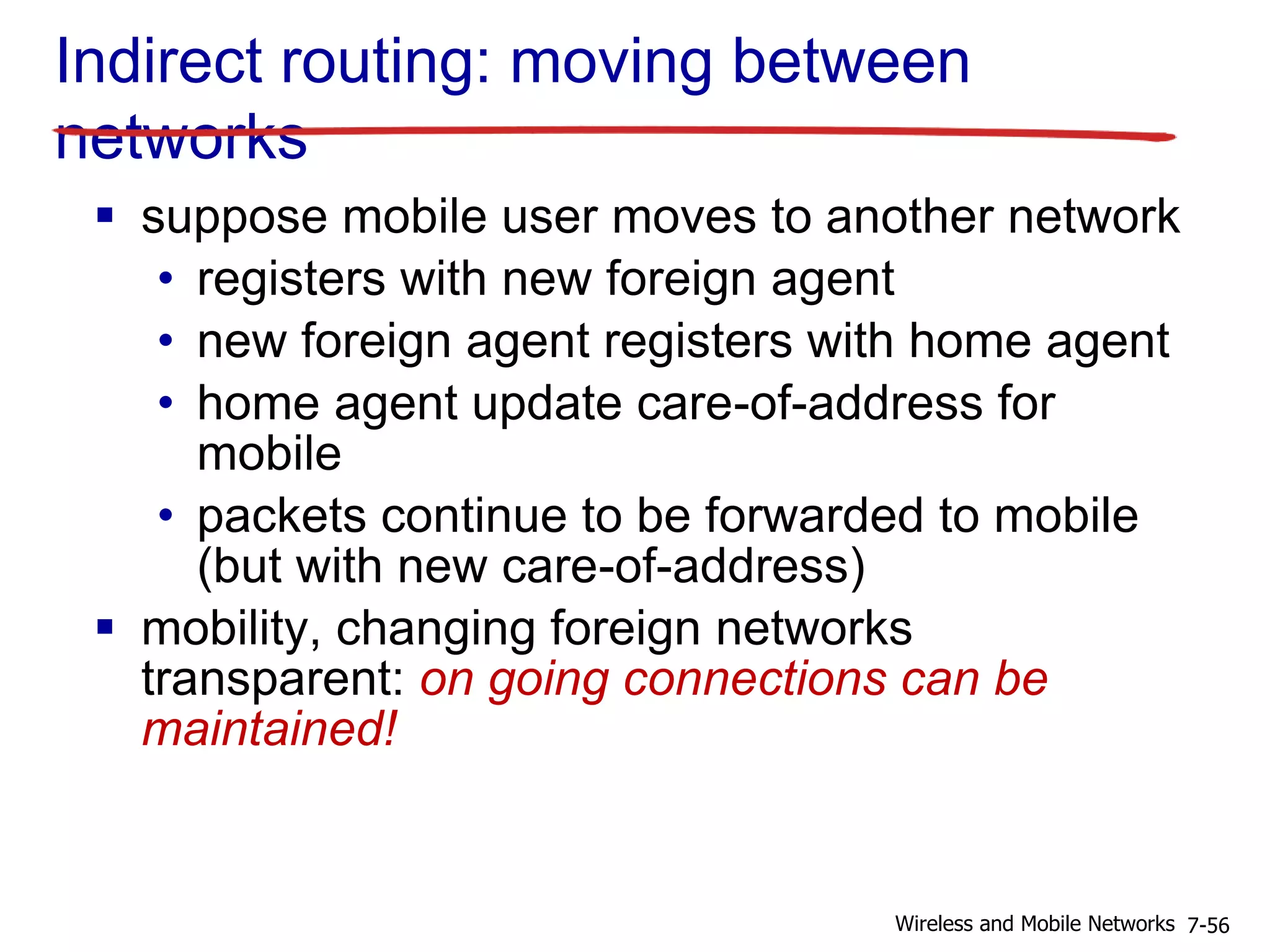 Indirect routing: moving between
networks
 suppose mobile user moves to another network
• registers with new foreign agent
• new foreign agent registers with home agent
• home agent update care-of-address for
mobile
• packets continue to be forwarded to mobile
(but with new care-of-address)
 mobility, changing foreign networks
transparent: on going connections can be
maintained!
7-56Wireless and Mobile Networks
 