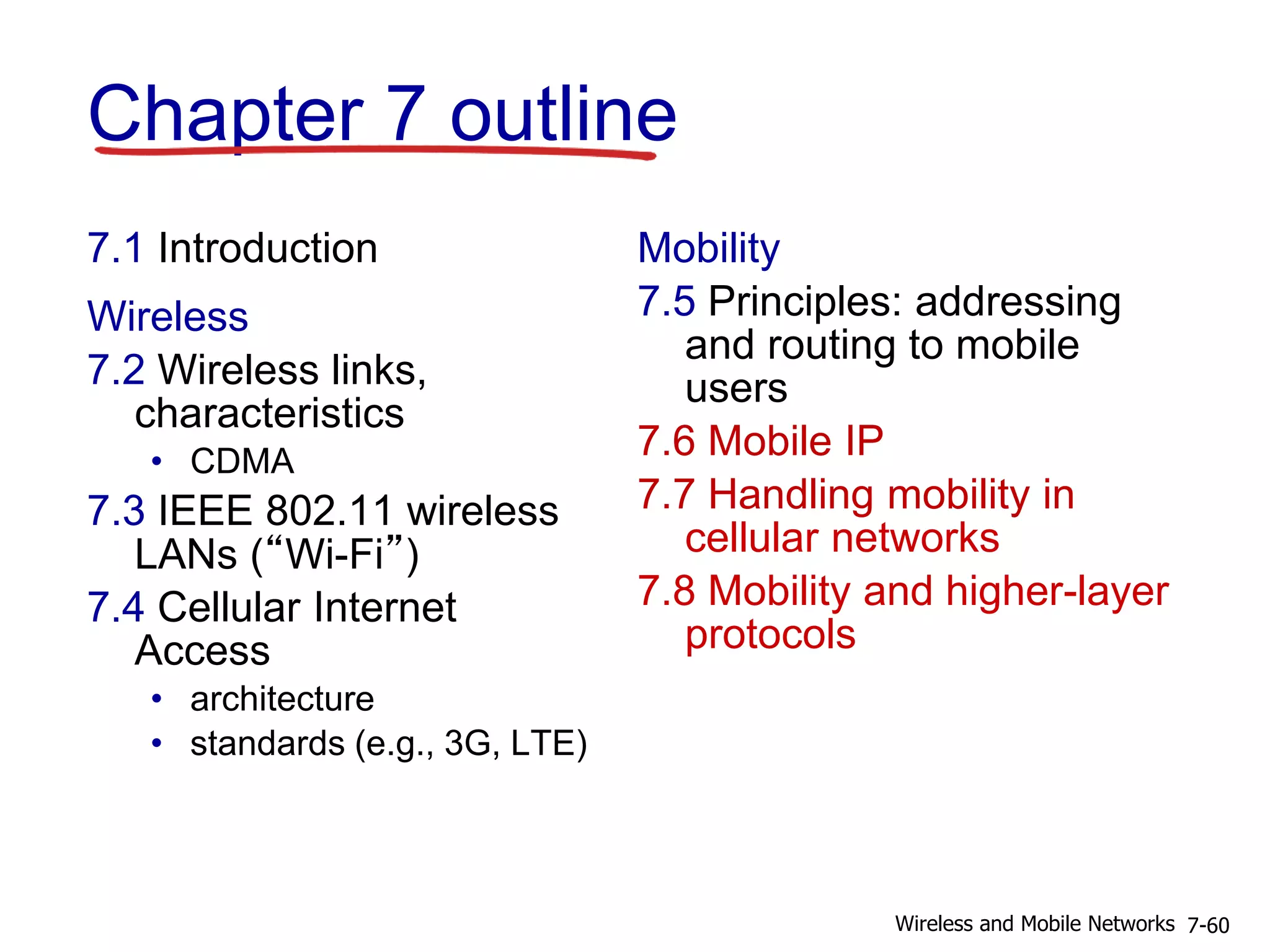 Chapter 7 outline
7.1 Introduction
Wireless
7.2 Wireless links,
characteristics
• CDMA
7.3 IEEE 802.11 wireless
LANs (“Wi-Fi”)
7.4 Cellular Internet
Access
• architecture
• standards (e.g., 3G, LTE)
Mobility
7.5 Principles: addressing
and routing to mobile
users
7.6 Mobile IP
7.7 Handling mobility in
cellular networks
7.8 Mobility and higher-layer
protocols
7-60Wireless and Mobile Networks
 