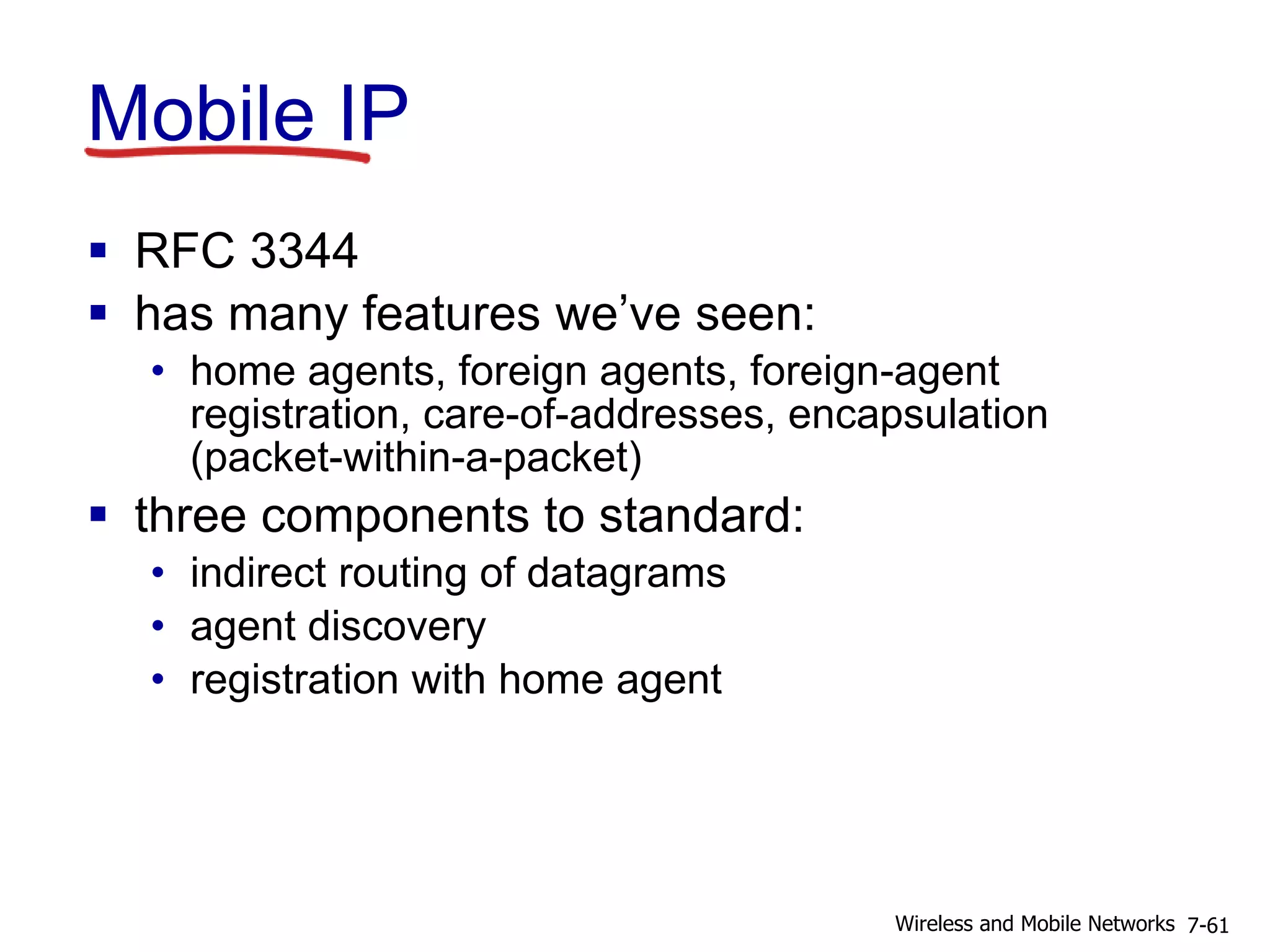 Mobile IP
 RFC 3344
 has many features we’ve seen:
• home agents, foreign agents, foreign-agent
registration, care-of-addresses, encapsulation
(packet-within-a-packet)
 three components to standard:
• indirect routing of datagrams
• agent discovery
• registration with home agent
7-61Wireless and Mobile Networks
 