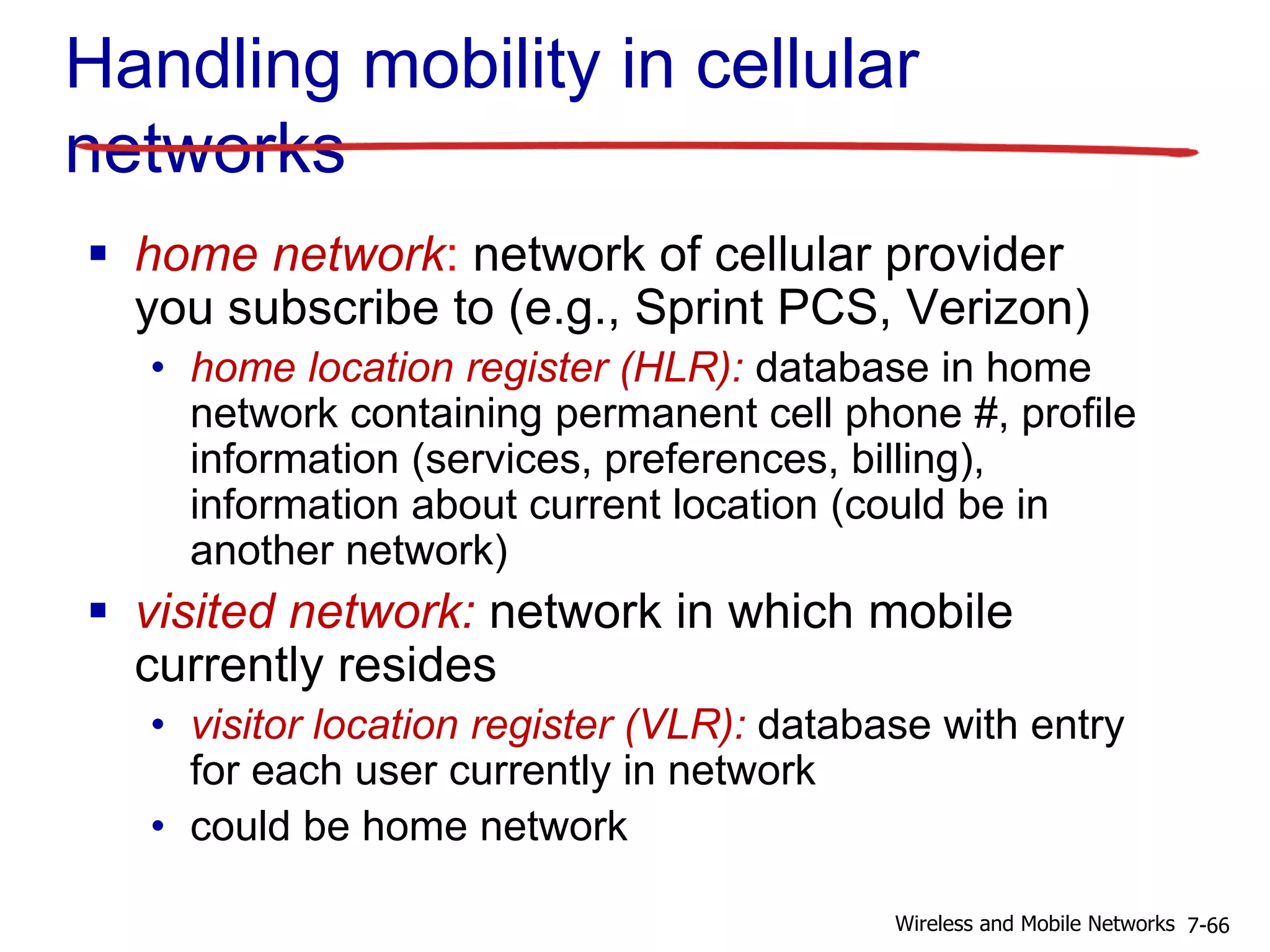 Handling mobility in cellular
networks
 home network: network of cellular provider
you subscribe to (e.g., Sprint PCS, Verizon)
• home location register (HLR): database in home
network containing permanent cell phone #, profile
information (services, preferences, billing),
information about current location (could be in
another network)
 visited network: network in which mobile
currently resides
• visitor location register (VLR): database with entry
for each user currently in network
• could be home network
7-66Wireless and Mobile Networks
 