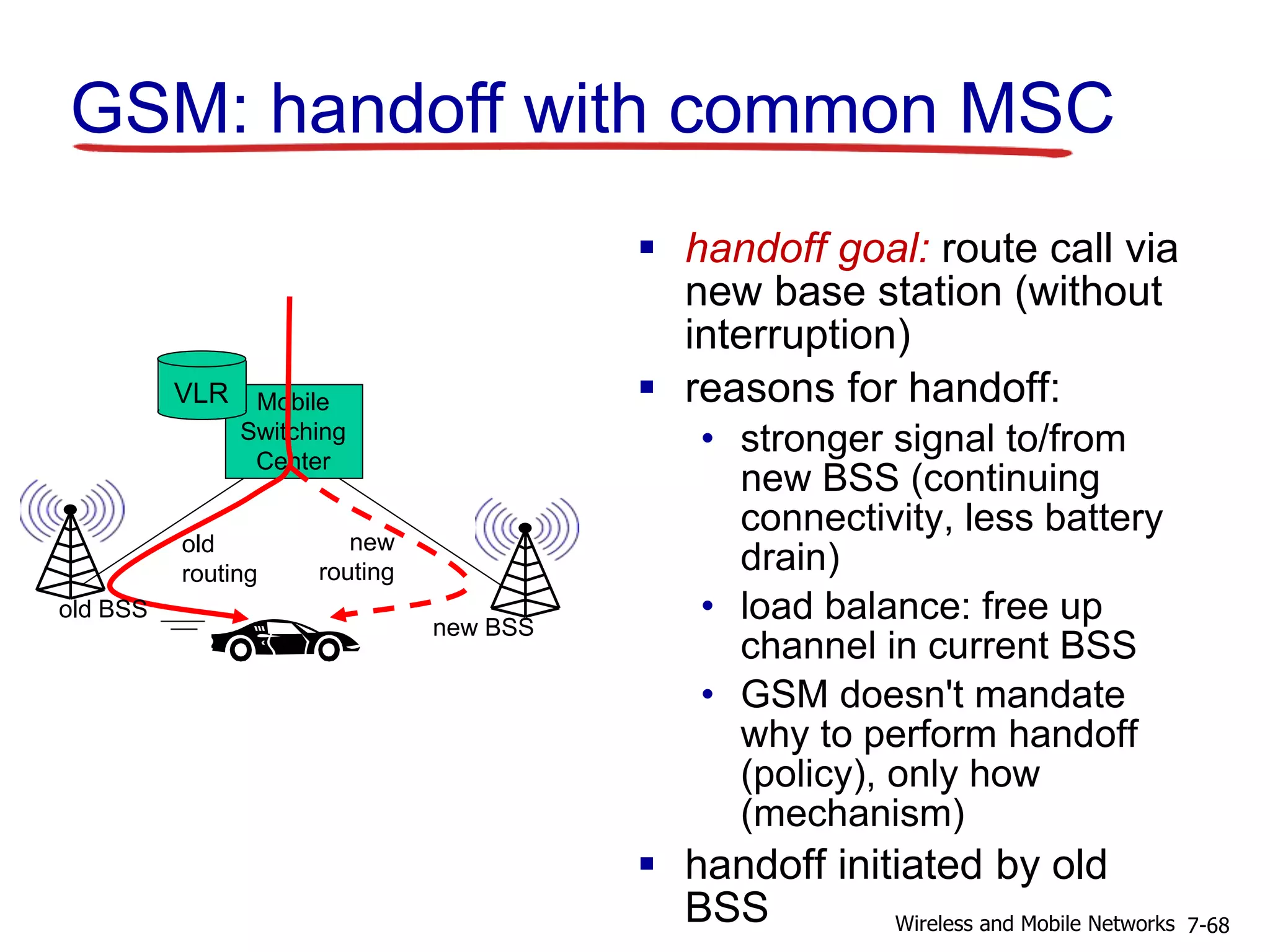 Mobile
Switching
Center
VLR
old BSS
new BSS
old
routing
new
routing
GSM: handoff with common MSC
 handoff goal: route call via
new base station (without
interruption)
 reasons for handoff:
• stronger signal to/from
new BSS (continuing
connectivity, less battery
drain)
• load balance: free up
channel in current BSS
• GSM doesn't mandate
why to perform handoff
(policy), only how
(mechanism)
 handoff initiated by old
BSS 7-68Wireless and Mobile Networks
 