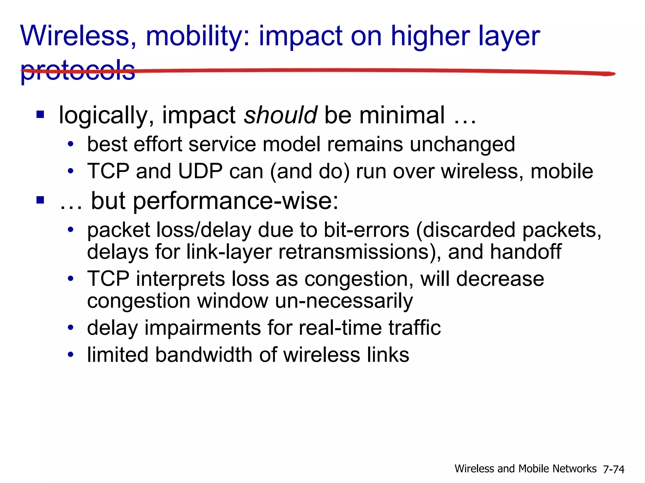 Wireless, mobility: impact on higher layer
protocols
 logically, impact should be minimal …
• best effort service model remains unchanged
• TCP and UDP can (and do) run over wireless, mobile
 … but performance-wise:
• packet loss/delay due to bit-errors (discarded packets,
delays for link-layer retransmissions), and handoff
• TCP interprets loss as congestion, will decrease
congestion window un-necessarily
• delay impairments for real-time traffic
• limited bandwidth of wireless links
7-74Wireless and Mobile Networks
 