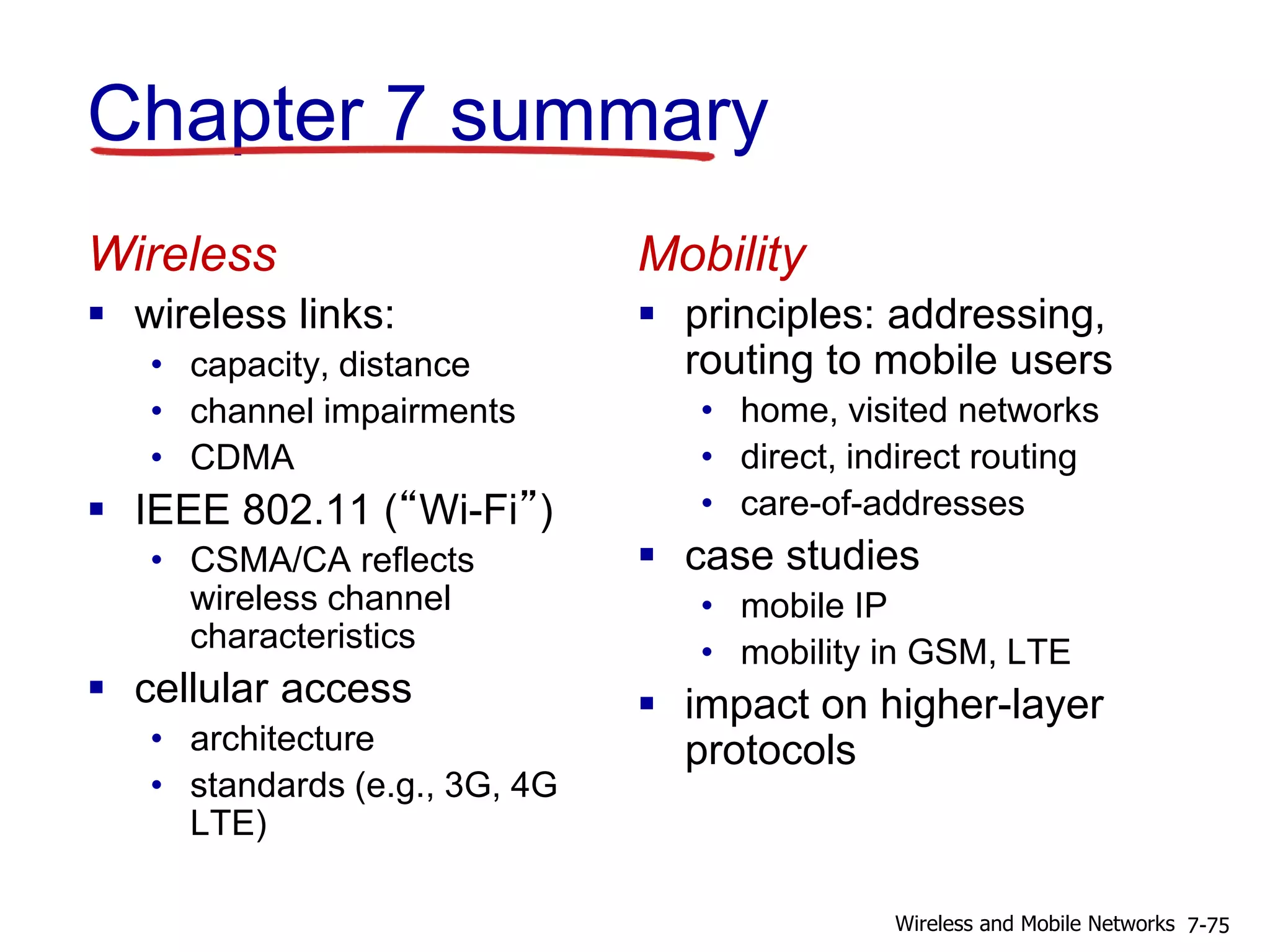 Chapter 7 summary
Wireless
 wireless links:
• capacity, distance
• channel impairments
• CDMA
 IEEE 802.11 (“Wi-Fi”)
• CSMA/CA reflects
wireless channel
characteristics
 cellular access
• architecture
• standards (e.g., 3G, 4G
LTE)
Mobility
 principles: addressing,
routing to mobile users
• home, visited networks
• direct, indirect routing
• care-of-addresses
 case studies
• mobile IP
• mobility in GSM, LTE
 impact on higher-layer
protocols
7-75Wireless and Mobile Networks
 