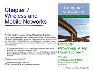 Computer
Networking: A Top
Down Approach
A note on the use of these Powerpoint slides:
We’re making these slides freely available to all (faculty, students, readers).
They’re in PowerPoint form so you see the animations; and can add, modify,
and delete slides (including this one) and slide content to suit your needs.
They obviously represent a lot of work on our part. In return for use, we only
ask the following:
 If you use these slides (e.g., in a class) that you mention their source
(after all, we’d like people to use our book!)
 If you post any slides on a www site, that you note that they are adapted
from (or perhaps identical to) our slides, and note our copyright of this
material.
Thanks and enjoy! JFK/KWR
All material copyright 1996-2016
J.F Kurose and K.W. Ross, All Rights Reserved
7th edition
Jim Kurose, Keith Ross
Pearson/Addison Wesley
April 2016
Chapter 7
Wireless and
Mobile Networks
7-1Wireless and Mobile Networks
 