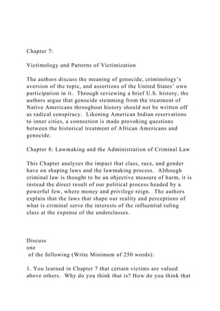 Chapter 7:
Victimology and Patterns of Victimization
The authors discuss the meaning of genocide, criminology’s
aversion of the topic, and assertions of the United States’ own
participation in it. Through reviewing a brief U.S. history, the
authors argue that genocide stemming from the treatment of
Native Americans throughout history should not be written off
as radical conspiracy. Likening American Indian reservations
to inner cities, a connection is made provoking questions
between the historical treatment of African Americans and
genocide.
Chapter 8: Lawmaking and the Administration of Criminal Law
This Chapter analyzes the impact that class, race, and gender
have on shaping laws and the lawmaking process. Although
criminal law is thought to be an objective measure of harm, it is
instead the direct result of our political process headed by a
powerful few, where money and privilege reign. The authors
explain that the laws that shape our reality and perceptions of
what is criminal serve the interests of the influential ruling
class at the expense of the underclasses.
Discuss
one
of the following (Write Minimum of 250 words):
1. You learned in Chapter 7 that certain victims are valued
above others. Why do you think that is? How do you think that
 