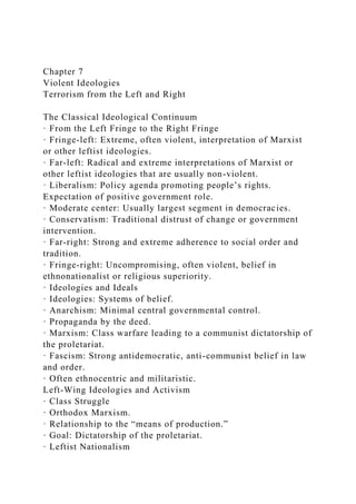 Chapter 7
Violent Ideologies
Terrorism from the Left and Right
The Classical Ideological Continuum
· From the Left Fringe to the Right Fringe
· Fringe-left: Extreme, often violent, interpretation of Marxist
or other leftist ideologies.
· Far-left: Radical and extreme interpretations of Marxist or
other leftist ideologies that are usually non-violent.
· Liberalism: Policy agenda promoting people’s rights.
Expectation of positive government role.
· Moderate center: Usually largest segment in democracies.
· Conservatism: Traditional distrust of change or government
intervention.
· Far-right: Strong and extreme adherence to social order and
tradition.
· Fringe-right: Uncompromising, often violent, belief in
ethnonationalist or religious superiority.
· Ideologies and Ideals
· Ideologies: Systems of belief.
· Anarchism: Minimal central governmental control.
· Propaganda by the deed.
· Marxism: Class warfare leading to a communist dictatorship of
the proletariat.
· Fascism: Strong antidemocratic, anti-communist belief in law
and order.
· Often ethnocentric and militaristic.
Left-Wing Ideologies and Activism
· Class Struggle
· Orthodox Marxism.
· Relationship to the “means of production.”
· Goal: Dictatorship of the proletariat.
· Leftist Nationalism
 