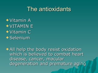 The antioxidants Vitamin A VITAMIN E Vitamin C Selenium All help the body resist oxidation which is believed to combat heart disease, cancer, macular degeneration and premature aging 