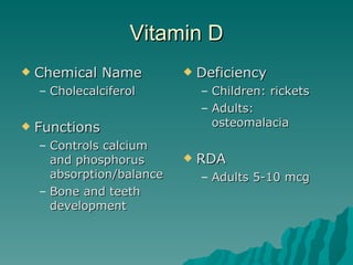 Vitamin D Chemical Name Cholecalciferol Functions Controls calcium and phosphorus absorption/balance Bone and teeth development Deficiency Children: rickets Adults: osteomalacia RDA  Adults 5-10 mcg 