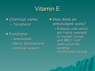 Vitamin E Chemical name Tocopherol Functions: Antioxidant Nerve development Immune system How does an antioxidant work? Protects cells which are highly exposed to oxygen (lungs and RBC) from destruction by keeping  membranes strong 