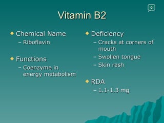 Vitamin B2 Chemical Name Riboflavin Functions Coenzyme in energy metabolism Deficiency Cracks at corners of mouth Swollen tongue Skin rash RDA 1.1-1.3 mg 0 