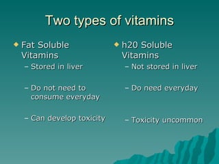 Two types of vitamins Fat Soluble Vitamins Stored in liver Do not need to consume everyday Can develop toxicity h20 Soluble Vitamins Not stored in liver Do need everyday Toxicity uncommon 