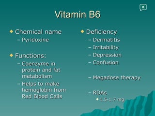 Vitamin B6 Chemical name Pyridoxine Functions: Coenzyme in protein and fat metabolism Helps to make hemoglobin from Red Blood Cells Deficiency Dermatitis Irritability Depression Confusion Megadose therapy RDAs 1.5-1.7 mg 0 