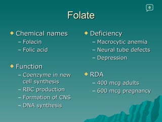 Folate Chemical names Folacin Folic acid Function Coenzyme in new cell synthesis RBC production Formation of CNS DNA synthesis Deficiency Macrocytic anemia Neural tube defects Depression RDA 400 mcg adults 600 mcg pregnancy 0 