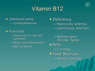 Vitamin B12 Chemical name Cyanocobalamine Functions Coenzyme in new cell synthesis Nerve cell maintenance RBC synthesis Deficiency Macrocytic anemia (pernicious anemia) Reliant upon intrinsic factor RDA 2.4 mcg Food Sources: Animal sources 0 