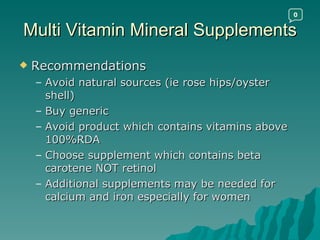 Multi Vitamin Mineral Supplements Recommendations Avoid natural sources (ie rose hips/oyster shell) Buy generic Avoid product which contains vitamins above 100%RDA Choose supplement which contains beta carotene NOT retinol Additional supplements may be needed for calcium and iron especially for women 0 
