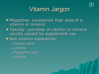Vitamin Jargon Megadose: excessively high dose of a vitamin or mineral Toxicity: overdose of vitamin or mineral usually caused by supplement use Non vitamin substances: Vitamin B15 Choline Pangamic acid Inositol 0 