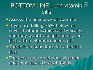 BOTTOM LINE….on vitamin pills Assess the adequacy of your diet If you are falling 75% below for several vitamins/minerals typically, you may want to supplement your diet with a vitamin/mineral pill There is no substitute for a healthy diet The best way to get your vitamins and minerals is through foods 0 