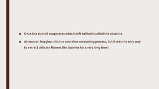 ■ Once the alcohol evaporates what is left behind is called the absolute.
■ As you can imagine, this is a very time consuming process, but it was the only way
to extract delicate flowers like Jasmine for a very long time!
 