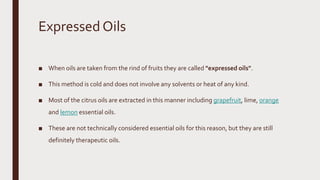 Expressed Oils
■ When oils are taken from the rind of fruits they are called "expressed oils".
■ This method is cold and does not involve any solvents or heat of any kind.
■ Most of the citrus oils are extracted in this manner including grapefruit, lime, orange
and lemon essential oils.
■ These are not technically considered essential oils for this reason, but they are still
definitely therapeutic oils.
 