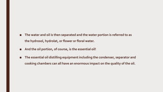 ■ The water and oil is then separated and the water portion is referred to as
the hydrosol, hydrolat, or flower or floral water.
■ And the oil portion, of course, is the essential oil!
■ The essential oil distilling equipment including the condenser, separator and
cooking chambers can all have an enormous impact on the quality of the oil.
 