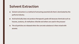 Solvent Extraction
■ Solvent extraction is a method of extracting essential oils that is dominated by the
perfume industry.
■ And technically does not produce therapeutic grade oils because chemicals such as
hexane, acetone, di-methylene-chloride and others are used in the process!
■ The oil particles are released when the concrete substance is then mixed with
alcohol.
 