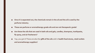 ■ Once it is separated out, the chemicals remain in the oil and the oil is used by the
perfume industry.
■ These are perfume or aromatherapy grade oils and are not therapeutic grade!
■ Are these the oils that are used in bath oils and gels, candles, shampoos, toothpaste,
fly spray, and air fresheners?
■ Yup, you got it!These are also the 98% of the oils sold in health food stores, retail outlets
and aromatherapy suppliers!
 