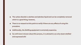 ■ The carbon dioxide is colorless and odorless liquid and can be completely removed
which is a good thing; however,
■ There is no research at this point to verify if there are any effects of using this
procedure.
■ Additionally, the distilling equipment is extremely expensive.
■ So until more is known about this process, it is advised to use only steam distilled
and expressed oils!
 