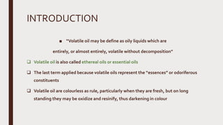 INTRODUCTION
■ “Volatile oil may be define as oily liquids which are
entirely, or almost entirely, volatile without decomposition”
 Volatile oil is also called ethereal oils or essential oils
 The last term applied because volatile oils represent the “essences” or odoriferous
constituents
 Volatile oil are colourless as rule, particularly when they are fresh, but on long
standing they may be oxidize and resinify, thus darkening in colour
 