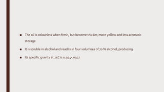 ■ The oil is colourless when fresh, but become thicker, more yellow and less aromatic
storage
■ It is soluble in alcohol and readily in four volumnes of 70 % alcohol, producing
■ Its specific gravity at 25C is 0.924-.0927
 