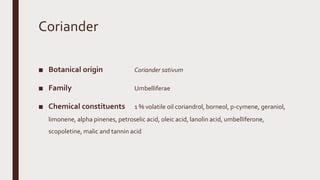 Coriander
■ Botanical origin Coriander sativum
■ Family Umbelliferae
■ Chemical constituents 1 % volatile oil coriandrol, borneol, p-cymene, geraniol,
limonene, alpha pinenes, petroselic acid, oleic acid, lanolin acid, umbelliferone,
scopoletine, malic and tannin acid
 