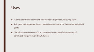 Uses
■ Aromatic carminative stimulant, antispasmodic diaphoretic, flavouring agent
■ Refrigent, tonic appetizer, diuretic, aphrodisiac and stomachic rheumatism and painful
joints
■ The infusions or decoction of dried fruit of cardamom is useful in treatment of
sorethroat, indigestion vomiting, flatulence
 