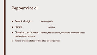 Peppermint oil
■ Botanical origin: Mentha piperita
■ Family: Labiatea
■ Chemical constituents: Menthol, Methyl acetate, isovalerate, menthone, cineol,
inactive pinene, limonene
■ Menthol are separated on cooling it to a low temperature
 