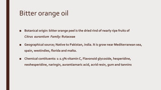Bitter orange oil
■ Botanical origin: bitter orange peel is the dried rind of nearly ripe fruits of
Citrus aurantium Family: Rutaceae
■ Geographical source; Native to Pakistan, india. It is grow near Mediterranean sea,
spain, westindies, florida and malta.
■ Chemical contituents: 1-2.5% vitamin C, Flavonoid glycoside, hesperidine,
neohesperidine, naringin, aurantiamaric acid, acrid resin, gum and tannins
 