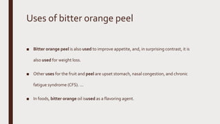 Uses of bitter orange peel
■ Bitter orange peel is also used to improve appetite, and, in surprising contrast, it is
also used for weight loss.
■ Other uses for the fruit and peel are upset stomach, nasal congestion, and chronic
fatigue syndrome (CFS). ...
■ In foods, bitter orange oil isused as a flavoring agent.
 