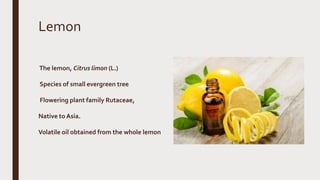Lemon
The lemon, Citrus limon (L.)
Species of small evergreen tree
Flowering plant family Rutaceae,
Native to Asia.
Volatile oil obtained from the whole lemon
 