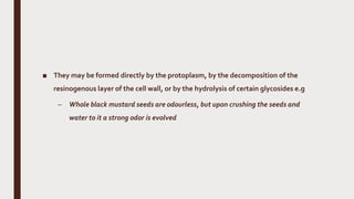 ■ They may be formed directly by the protoplasm, by the decomposition of the
resinogenous layer of the cell wall, or by the hydrolysis of certain glycosides e.g
– Whole black mustard seeds are odourless, but upon crushing the seeds and
water to it a strong odor is evolved
 