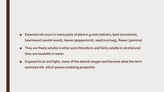 ■ Essential oils occur in many parts of plant e.g root (vetiver), bark (cinnamon),
heartwood (sandal wood), leaves (peppermint), seed (nutmeg), flower (jasmine)
■ They are freely soluble in ether and chloroform and fairly soluble in alcohol and
they are insoluble in water
■ Exposed to air and light, many of the absorb oxygen and become what the term
ozonized oils which posses oxidizing properties
 