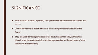 SIGNIFICANCE
■ Volatile oil act as insect repellent, thus prevent the destruction of the flowers and
leaves
■ Or they may serve as insect attractive, thus aiding in cross fertilization of the
flowers
■ They are used for therapeutic action, for flavouring (lemon oils), carminative
(clove), in perfumery (rose oils), or as starting materials for the synthesis of other
compound (turpentine oil)
 