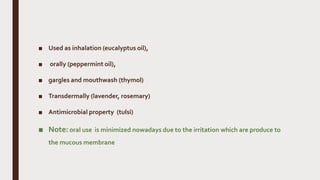 ■ Used as inhalation (eucalyptus oil),
■ orally (peppermint oil),
■ gargles and mouthwash (thymol)
■ Transdermally (lavender, rosemary)
■ Antimicrobial property (tulsi)
■ Note: oral use is minimized nowadays due to the irritation which are produce to
the mucous membrane
 